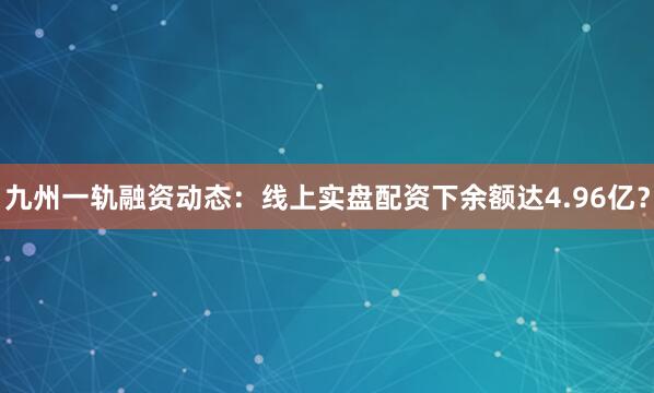 九州一轨融资动态：线上实盘配资下余额达4.96亿？