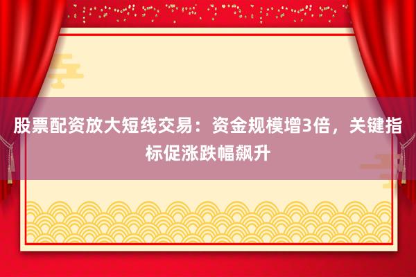 股票配资放大短线交易：资金规模增3倍，关键指标促涨跌幅飙升