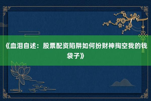 《血泪自述：股票配资陷阱如何扮财神掏空我的钱袋子》