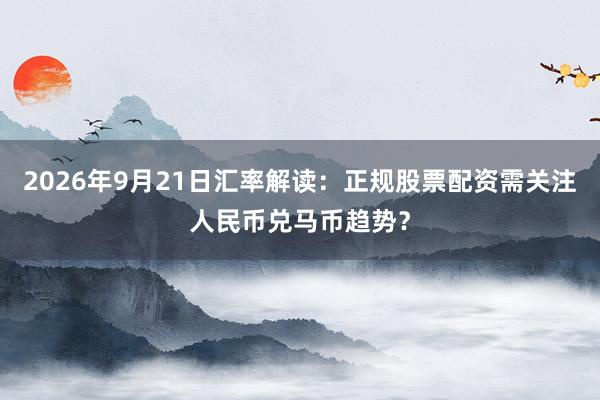 2026年9月21日汇率解读：正规股票配资需关注人民币兑马币趋势？