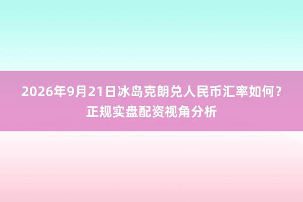 2026年9月21日冰岛克朗兑人民币汇率如何？正规实盘配资视角分析