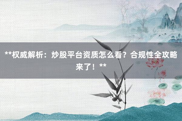 **权威解析：炒股平台资质怎么看？合规性全攻略来了！**