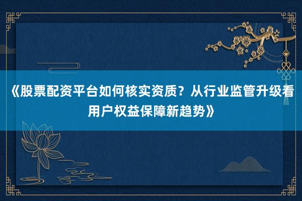 《股票配资平台如何核实资质？从行业监管升级看用户权益保障新趋势》